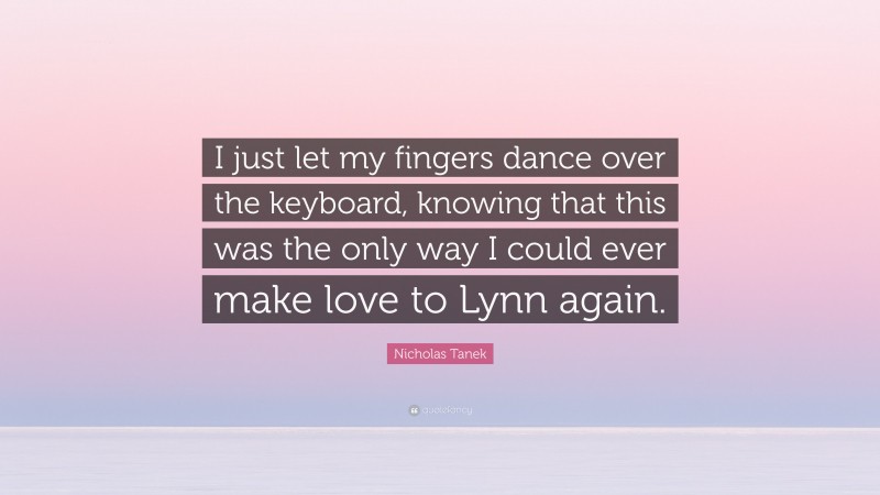 Nicholas Tanek Quote: “I just let my fingers dance over the keyboard, knowing that this was the only way I could ever make love to Lynn again.”