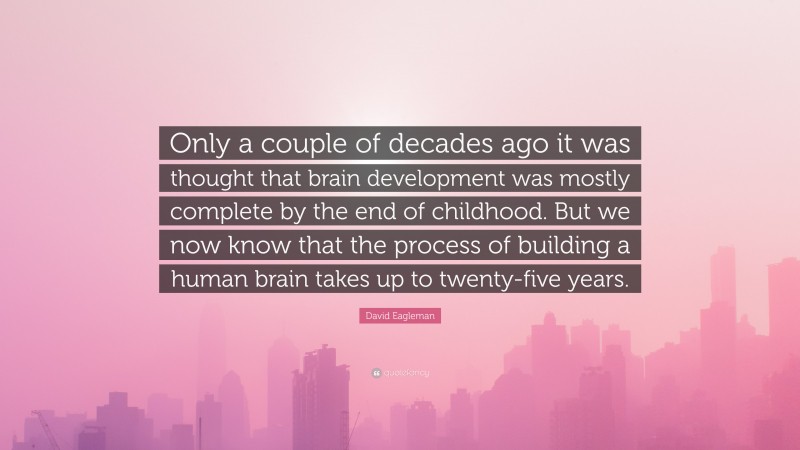 David Eagleman Quote: “Only a couple of decades ago it was thought that brain development was mostly complete by the end of childhood. But we now know that the process of building a human brain takes up to twenty-five years.”