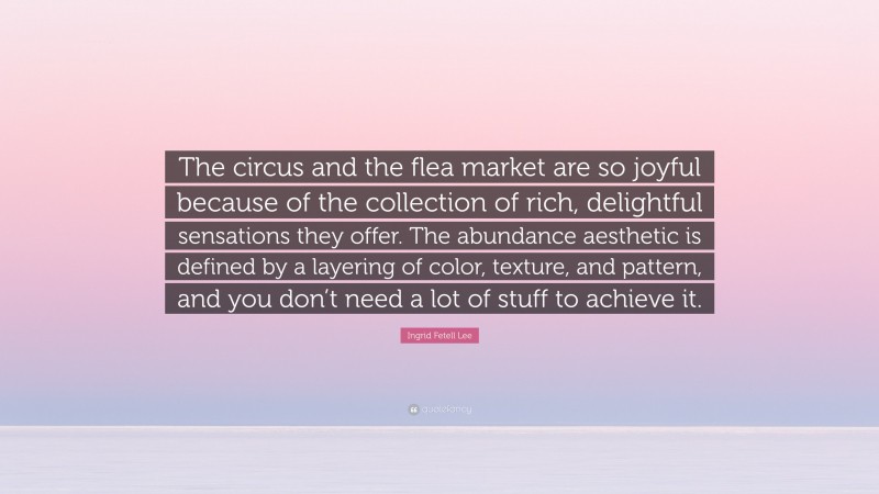 Ingrid Fetell Lee Quote: “The circus and the flea market are so joyful because of the collection of rich, delightful sensations they offer. The abundance aesthetic is defined by a layering of color, texture, and pattern, and you don’t need a lot of stuff to achieve it.”