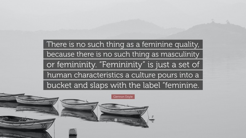 Glennon Doyle Quote: “There is no such thing as a feminine quality, because there is no such thing as masculinity or femininity. “Femininity” is just a set of human characteristics a culture pours into a bucket and slaps with the label “feminine.”
