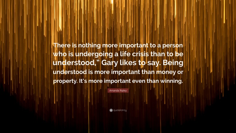 Amanda Ripley Quote: “There is nothing more important to a person who is undergoing a life crisis than to be understood,” Gary likes to say. Being understood is more important than money or property. It’s more important even than winning.”