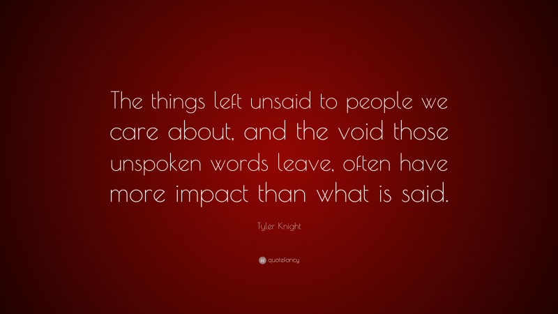 Tyler Knight Quote: “The things left unsaid to people we care about, and the void those unspoken words leave, often have more impact than what is said.”