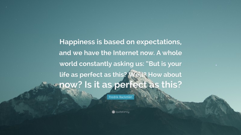 Fredrik Backman Quote: “Happiness is based on expectations, and we have the Internet now. A whole world constantly asking us: “But is your life as perfect as this? Well? How about now? Is it as perfect as this?”