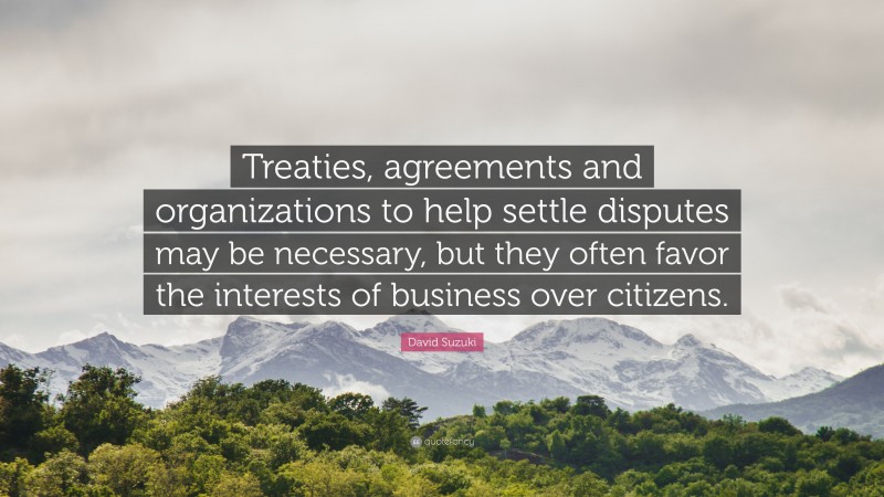 David Suzuki Quote: “Treaties, agreements and organizations to help settle disputes may be necessary, but they often favor the interests of business over citizens.”