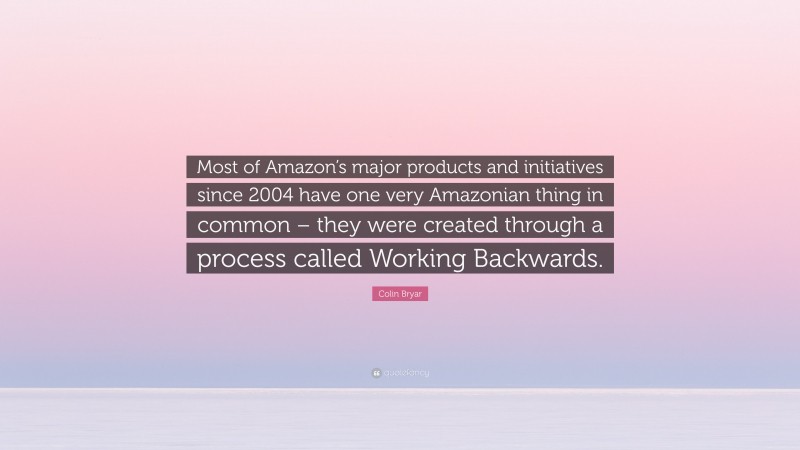 Colin Bryar Quote: “Most of Amazon’s major products and initiatives since 2004 have one very Amazonian thing in common – they were created through a process called Working Backwards.”