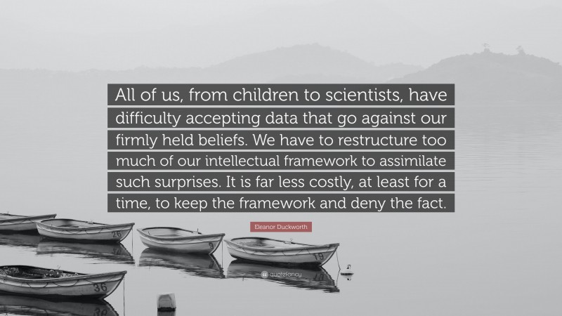 Eleanor Duckworth Quote: “All of us, from children to scientists, have difficulty accepting data that go against our firmly held beliefs. We have to restructure too much of our intellectual framework to assimilate such surprises. It is far less costly, at least for a time, to keep the framework and deny the fact.”