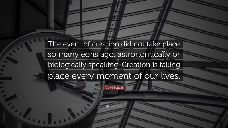 David Suzuki Quote: “The event of creation did not take place so many eons ago, astronomically or biologically speaking. Creation is taking place every moment of our lives.”