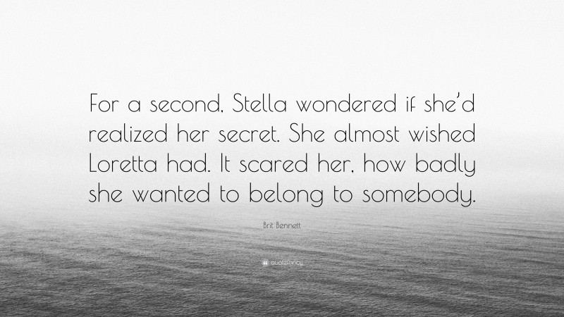 Brit Bennett Quote: “For a second, Stella wondered if she’d realized her secret. She almost wished Loretta had. It scared her, how badly she wanted to belong to somebody.”