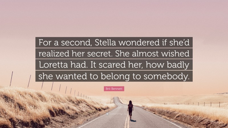 Brit Bennett Quote: “For a second, Stella wondered if she’d realized her secret. She almost wished Loretta had. It scared her, how badly she wanted to belong to somebody.”