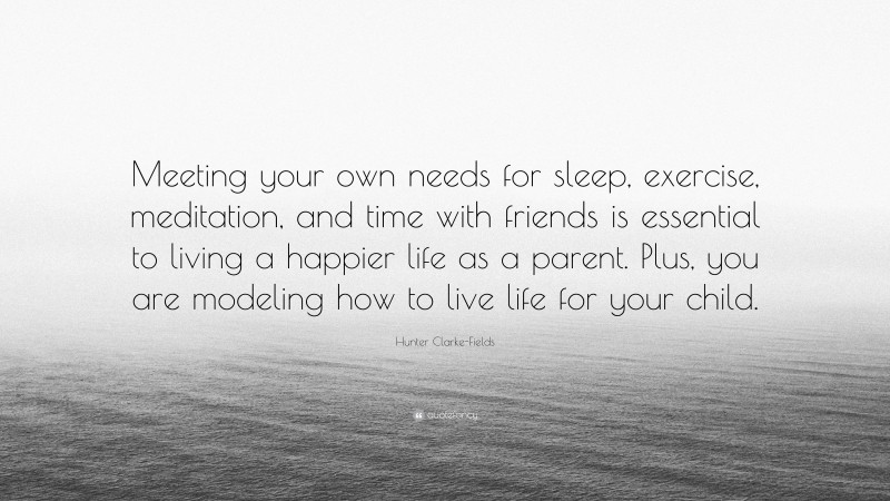 Hunter Clarke-Fields Quote: “Meeting your own needs for sleep, exercise, meditation, and time with friends is essential to living a happier life as a parent. Plus, you are modeling how to live life for your child.”