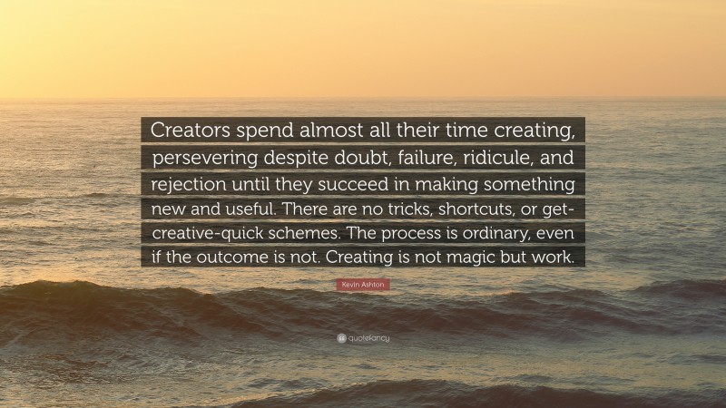 Kevin Ashton Quote: “Creators spend almost all their time creating, persevering despite doubt, failure, ridicule, and rejection until they succeed in making something new and useful. There are no tricks, shortcuts, or get-creative-quick schemes. The process is ordinary, even if the outcome is not. Creating is not magic but work.”