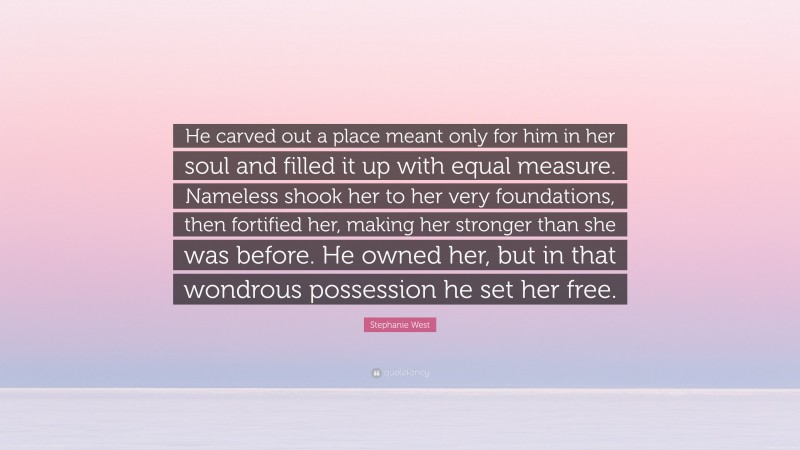 Stephanie West Quote: “He carved out a place meant only for him in her soul and filled it up with equal measure. Nameless shook her to her very foundations, then fortified her, making her stronger than she was before. He owned her, but in that wondrous possession he set her free.”