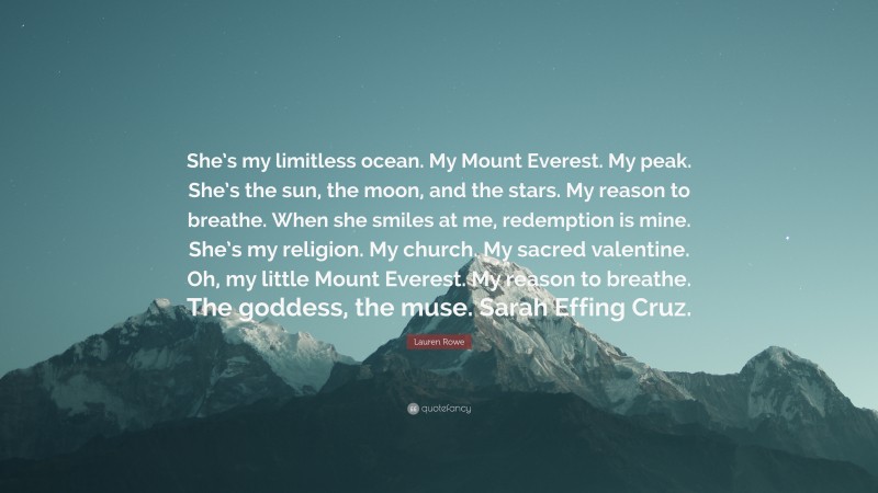 Lauren Rowe Quote: “She’s my limitless ocean. My Mount Everest. My peak. She’s the sun, the moon, and the stars. My reason to breathe. When she smiles at me, redemption is mine. She’s my religion. My church. My sacred valentine. Oh, my little Mount Everest. My reason to breathe. The goddess, the muse. Sarah Effing Cruz.”