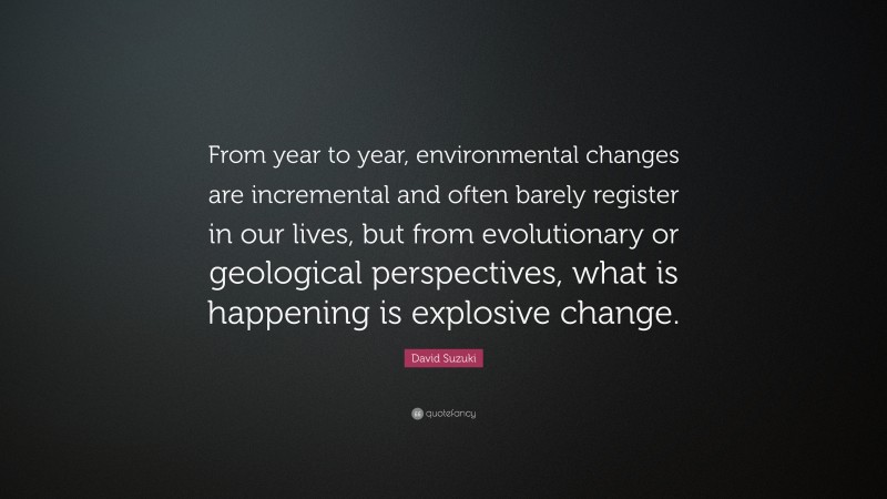 David Suzuki Quote: “From year to year, environmental changes are incremental and often barely register in our lives, but from evolutionary or geological perspectives, what is happening is explosive change.”