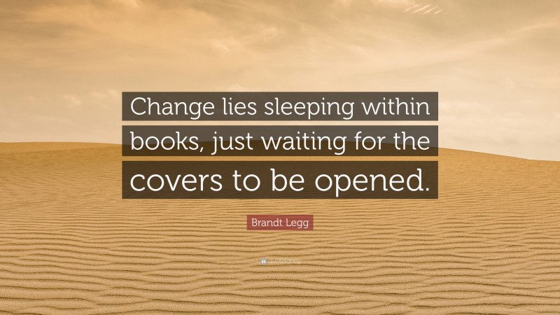 Brandt Legg Quote: “Change lies sleeping within books, just waiting for the covers to be opened.”