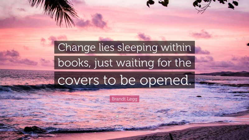 Brandt Legg Quote: “Change lies sleeping within books, just waiting for the covers to be opened.”