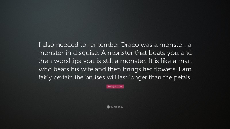 Mercy Cortez Quote: “I also needed to remember Draco was a monster; a monster in disguise. A monster that beats you and then worships you is still a monster. It is like a man who beats his wife and then brings her flowers. I am fairly certain the bruises will last longer than the petals.”