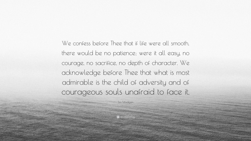 Tim Madigan Quote: “We confess before Thee that if life were all smooth, there would be no patience; were it all easy, no courage, no sacrifice, no depth of character. We acknowledge before Thee that what is most admirable is the child of adversity and of courageous souls unafraid to face it.”