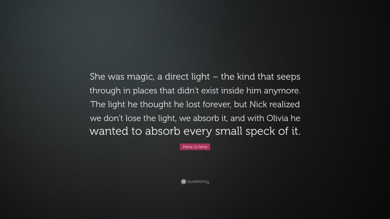 Maria La Serra Quote: “She was magic, a direct light – the kind that seeps through in places that didn’t exist inside him anymore. The light he thought he lost forever, but Nick realized we don’t lose the light, we absorb it, and with Olivia he wanted to absorb every small speck of it.”