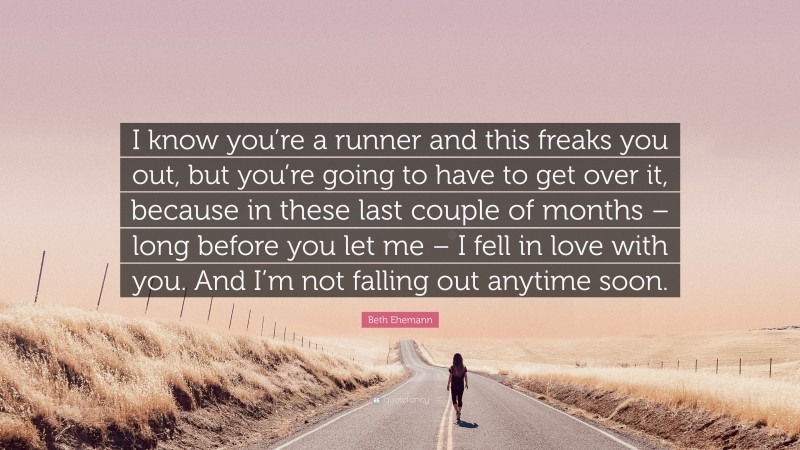 Beth Ehemann Quote: “I know you’re a runner and this freaks you out, but you’re going to have to get over it, because in these last couple of months – long before you let me – I fell in love with you. And I’m not falling out anytime soon.”