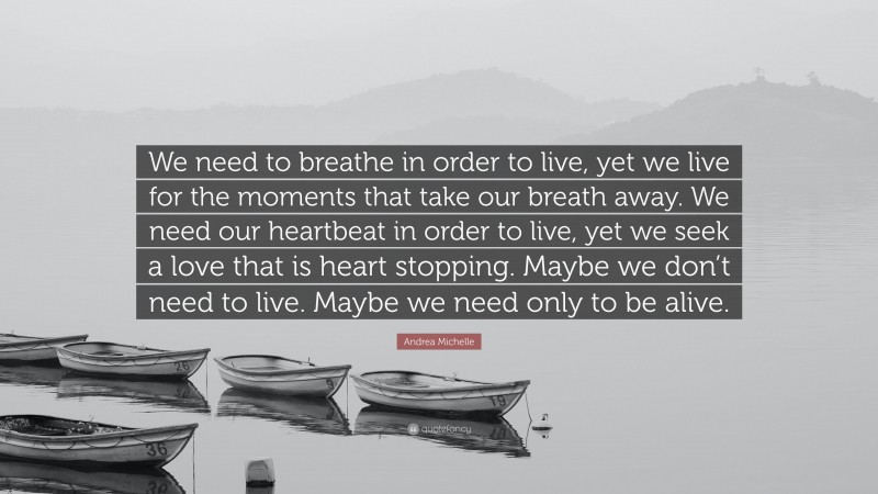 Andrea Michelle Quote: “We need to breathe in order to live, yet we live for the moments that take our breath away. We need our heartbeat in order to live, yet we seek a love that is heart stopping. Maybe we don’t need to live. Maybe we need only to be alive.”