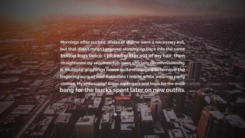 Deborah Wilde Quote: “Mornings after sucked. Walks of shame were a necessary evil, but that didn’t mean I enjoyed shimmying back into the same trollop togs twice. I picked glitter out of my hair, then straightened my sequined top. I was officially decommissioning it. Multiple washings never quite managed to remove the lingering aura of bad decisions I made while wearing party clothes. My philosophy? Cross my fingers and hope for the most bang for the bucks spent later on new outfits.”