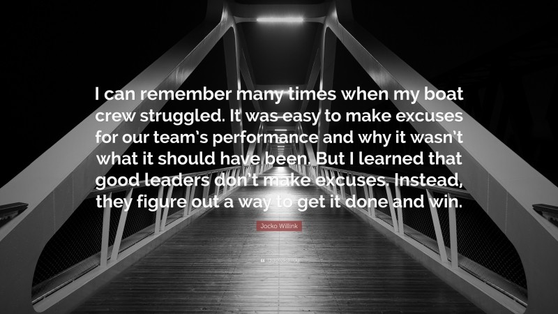 Jocko Willink Quote: “I can remember many times when my boat crew struggled. It was easy to make excuses for our team’s performance and why it wasn’t what it should have been. But I learned that good leaders don’t make excuses. Instead, they figure out a way to get it done and win.”