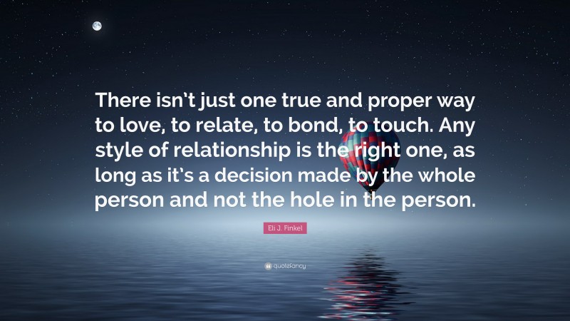 Eli J. Finkel Quote: “There isn’t just one true and proper way to love, to relate, to bond, to touch. Any style of relationship is the right one, as long as it’s a decision made by the whole person and not the hole in the person.”