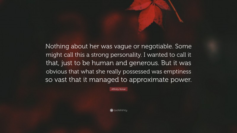 Affinity Konar Quote: “Nothing about her was vague or negotiable. Some might call this a strong personality. I wanted to call it that, just to be human and generous. But it was obvious that what she really possessed was emptiness so vast that it managed to approximate power.”