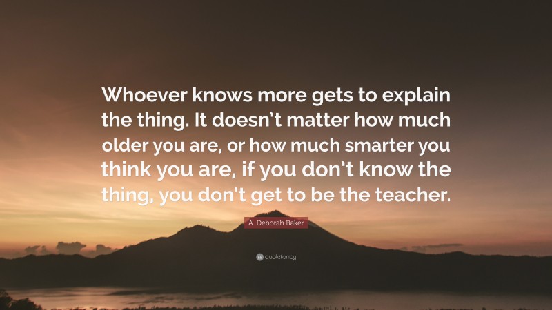 A. Deborah Baker Quote: “Whoever knows more gets to explain the thing. It doesn’t matter how much older you are, or how much smarter you think you are, if you don’t know the thing, you don’t get to be the teacher.”