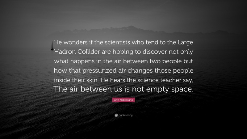 Ann Napolitano Quote: “He wonders if the scientists who tend to the Large Hadron Collider are hoping to discover not only what happens in the air between two people but how that pressurized air changes those people inside their skin. He hears the science teacher say, The air between us is not empty space.”