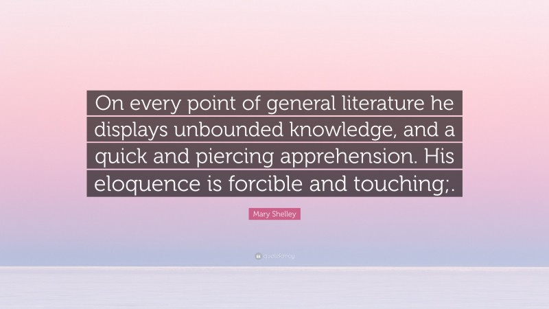 Mary Shelley Quote: “On every point of general literature he displays unbounded knowledge, and a quick and piercing apprehension. His eloquence is forcible and touching;.”