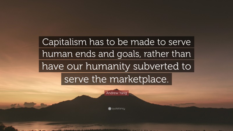 Andrew Yang Quote: “Capitalism has to be made to serve human ends and goals, rather than have our humanity subverted to serve the marketplace.”