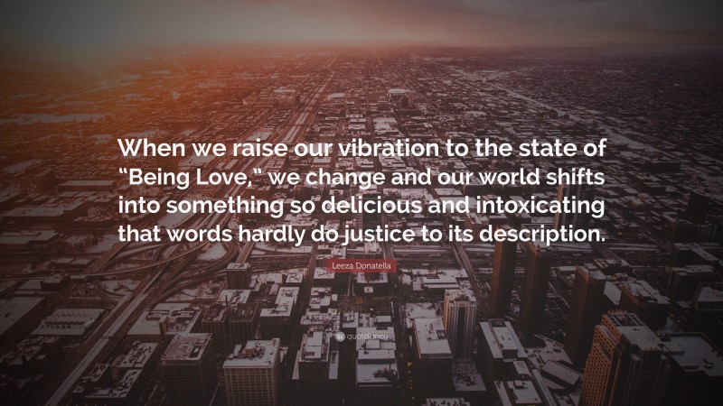 Leeza Donatella Quote: “When we raise our vibration to the state of “Being Love,” we change and our world shifts into something so delicious and intoxicating that words hardly do justice to its description.”