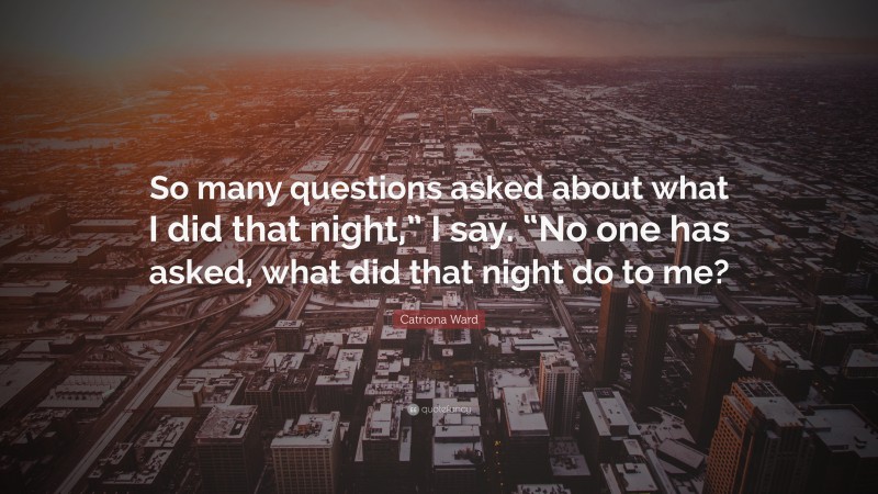 Catriona Ward Quote: “So many questions asked about what I did that night,” I say. “No one has asked, what did that night do to me?”