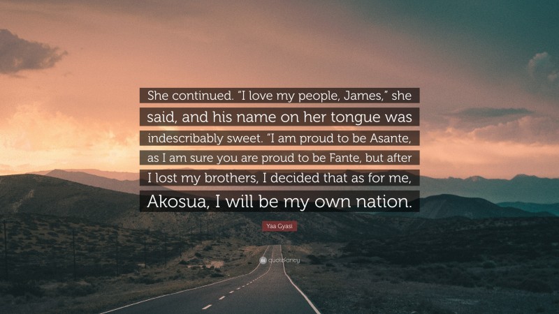 Yaa Gyasi Quote: “She continued. “I love my people, James,” she said, and his name on her tongue was indescribably sweet. “I am proud to be Asante, as I am sure you are proud to be Fante, but after I lost my brothers, I decided that as for me, Akosua, I will be my own nation.”