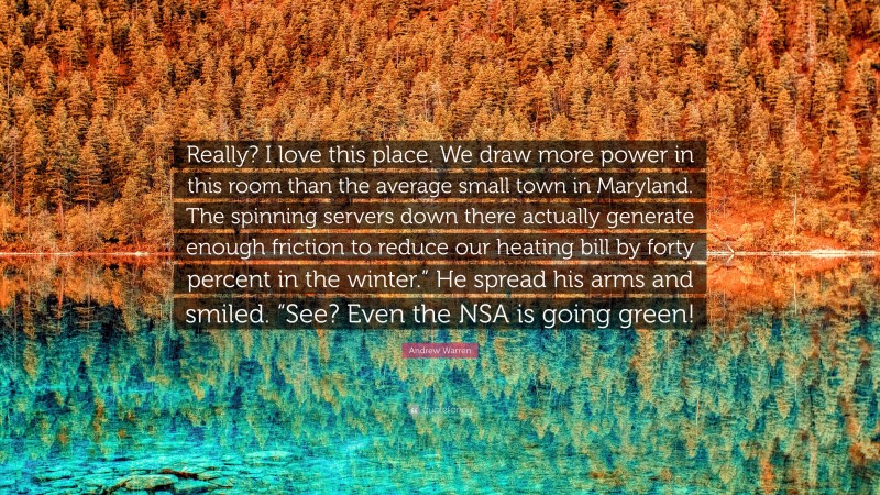 Andrew Warren Quote: “Really? I love this place. We draw more power in this room than the average small town in Maryland. The spinning servers down there actually generate enough friction to reduce our heating bill by forty percent in the winter.” He spread his arms and smiled. “See? Even the NSA is going green!”