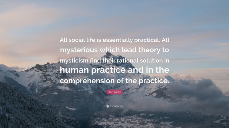 Karl Marx Quote: “All social life is essentially practical. All mysterious which lead theory to mysticism find their rational solution in human practice and in the comprehension of the practice.”