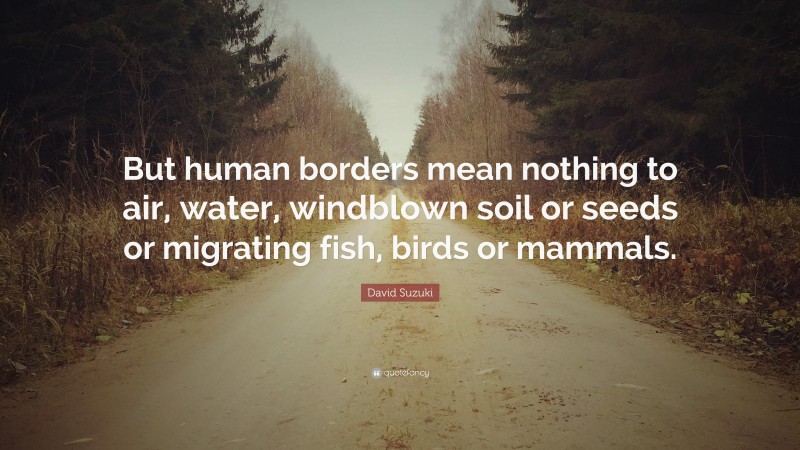 David Suzuki Quote: “But human borders mean nothing to air, water, windblown soil or seeds or migrating fish, birds or mammals.”