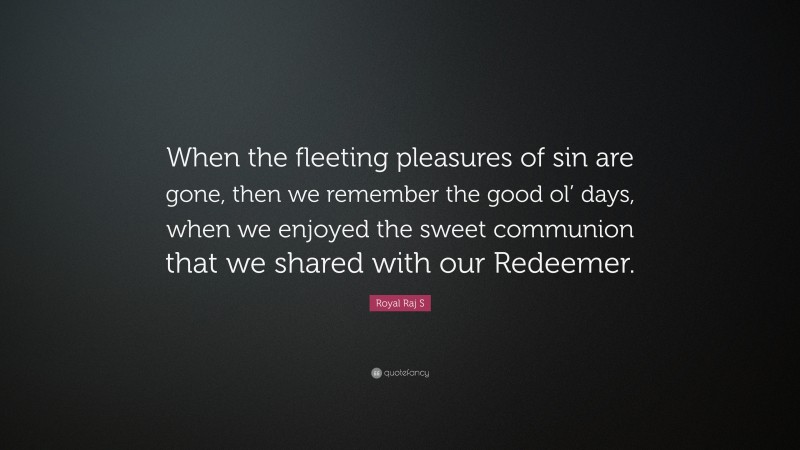 Royal Raj S Quote: “When the fleeting pleasures of sin are gone, then we remember the good ol’ days, when we enjoyed the sweet communion that we shared with our Redeemer.”