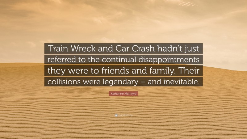 Katherine McIntyre Quote: “Train Wreck and Car Crash hadn’t just referred to the continual disappointments they were to friends and family. Their collisions were legendary – and inevitable.”