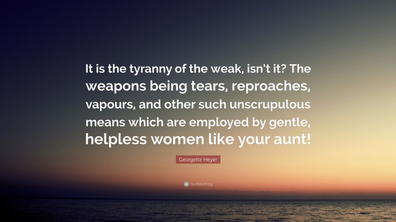 Georgette Heyer Quote: “It is the tyranny of the weak, isn’t it? The weapons being tears, reproaches, vapours, and other such unscrupulous means which are employed by gentle, helpless women like your aunt!”