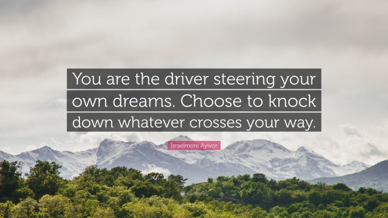 Israelmore Ayivor Quote: “You are the driver steering your own dreams. Choose to knock down whatever crosses your way.”