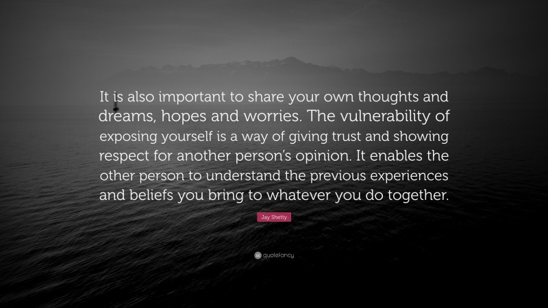 Jay Shetty Quote: “It is also important to share your own thoughts and dreams, hopes and worries. The vulnerability of exposing yourself is a way of giving trust and showing respect for another person’s opinion. It enables the other person to understand the previous experiences and beliefs you bring to whatever you do together.”