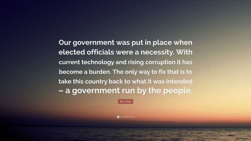 Ben Hale Quote: “Our government was put in place when elected officials were a necessity. With current technology and rising corruption it has become a burden. The only way to fix that is to take this country back to what it was intended – a government run by the people.”
