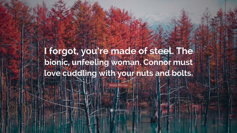 Krista Ritchie Quote: “I forgot, you’re made of steel. The bionic, unfeeling woman. Connor must love cuddling with your nuts and bolts.”