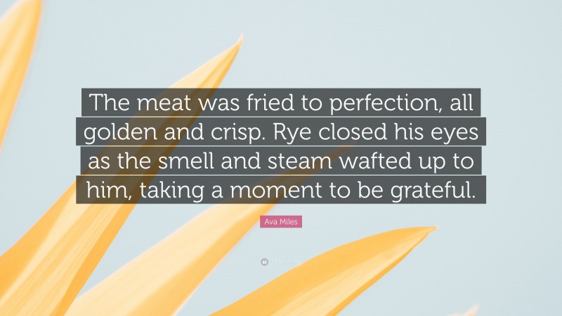 Ava Miles Quote: “The meat was fried to perfection, all golden and crisp. Rye closed his eyes as the smell and steam wafted up to him, taking a moment to be grateful.”