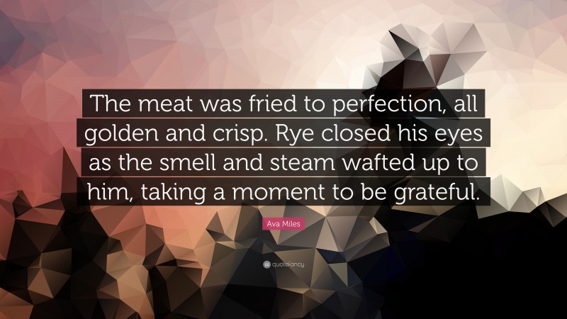 Ava Miles Quote: “The meat was fried to perfection, all golden and crisp. Rye closed his eyes as the smell and steam wafted up to him, taking a moment to be grateful.”