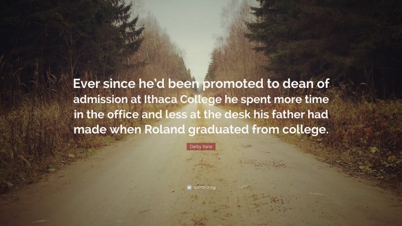 Darby Kane Quote: “Ever since he’d been promoted to dean of admission at Ithaca College he spent more time in the office and less at the desk his father had made when Roland graduated from college.”
