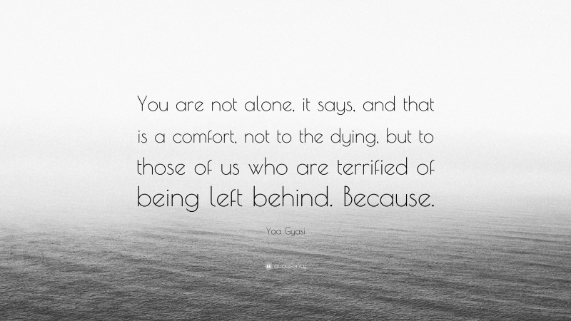 Yaa Gyasi Quote: “You are not alone, it says, and that is a comfort, not to the dying, but to those of us who are terrified of being left behind. Because.”